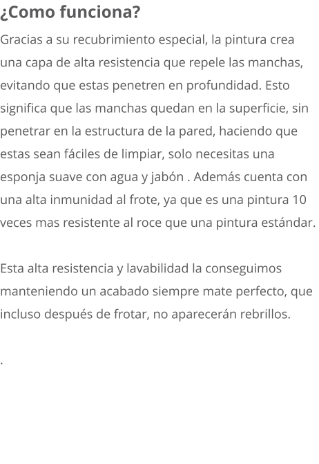 ¿Como funciona? Gracias a su recubrimiento especial, la pintura crea una capa de alta resistencia que repele las manchas, evitando que estas penetren en profundidad. Esto significa que las manchas quedan en la superficie, sin penetrar en la estructura de la pared, haciendo que estas sean fáciles de limpiar, solo necesitas una esponja suave con agua y jabón . Además cuenta con una alta inmunidad al frote, ya que es una pintura 10 veces mas resistente al roce que una pintura estándar.  Esta alta resistencia y lavabilidad la conseguimos manteniendo un acabado siempre mate perfecto, que incluso después de frotar, no aparecerán rebrillos.  .