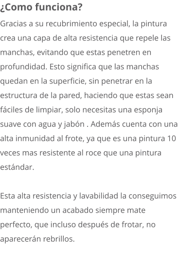 ¿Como funciona? Gracias a su recubrimiento especial, la pintura crea una capa de alta resistencia que repele las manchas, evitando que estas penetren en profundidad. Esto significa que las manchas quedan en la superficie, sin penetrar en la estructura de la pared, haciendo que estas sean fáciles de limpiar, solo necesitas una esponja suave con agua y jabón . Además cuenta con una alta inmunidad al frote, ya que es una pintura 10 veces mas resistente al roce que una pintura estándar.  Esta alta resistencia y lavabilidad la conseguimos manteniendo un acabado siempre mate perfecto, que incluso después de frotar, no aparecerán rebrillos.